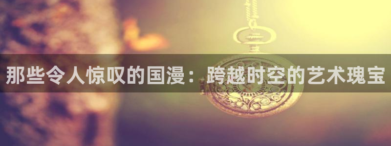 动漫omofun：那些令人惊叹的国漫：跨越时空的艺术瑰宝