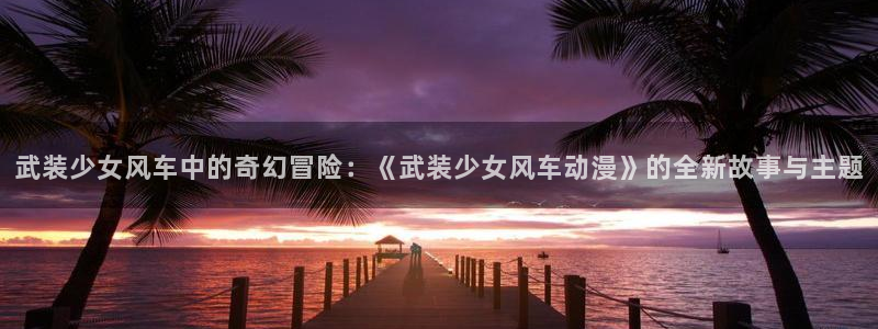 omofun动漫在线观看动漫最新版本更新：武装少女风车中的奇幻冒险：《武装少女风车动漫》的全新故事与主题